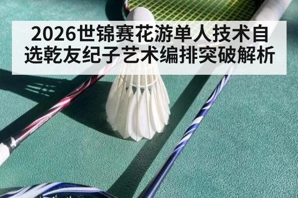 2026世锦赛花游单人技术自选乾友纪子艺术编排突破解析