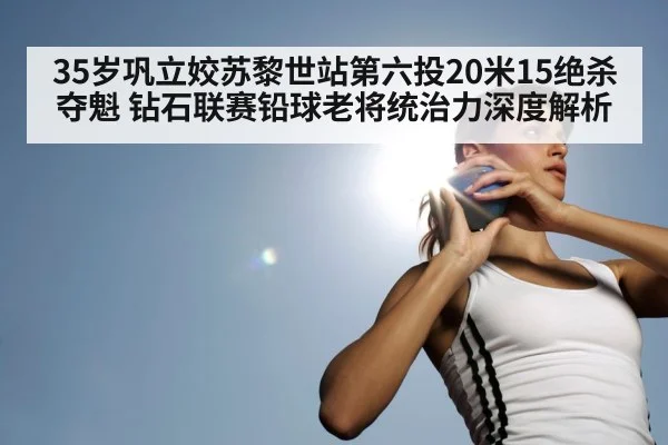 35岁巩立姣苏黎世站第六投20米15绝杀夺魁 钻石联赛铅球老将统治力深度解析