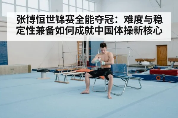 张博恒世锦赛全能夺冠：难度与稳定性兼备如何成就中国体操新核心