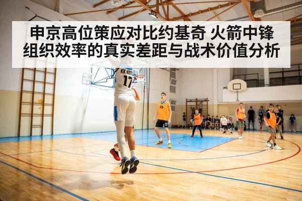 申京高位策应对比约基奇 火箭中锋组织效率的真实差距与战术价值分析