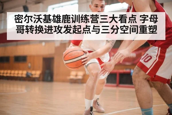 密尔沃基雄鹿训练营三大看点 字母哥转换进攻发起点与三分空间重塑