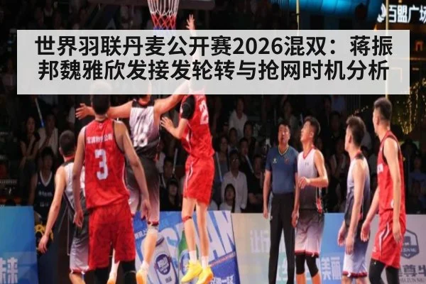 世界羽联丹麦公开赛2026混双：蒋振邦魏雅欣发接发轮转与抢网时机分析