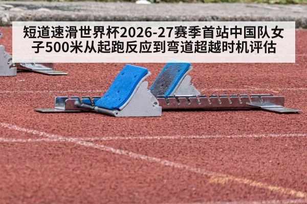 短道速滑世界杯2026-27赛季首站中国队女子500米从起跑反应到弯道超越时机评估