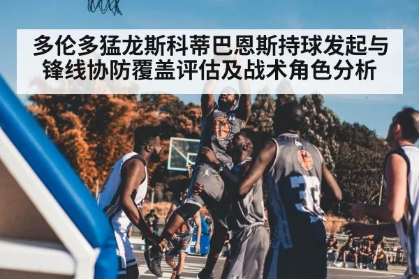 多伦多猛龙斯科蒂巴恩斯持球发起与锋线协防覆盖评估及战术角色分析
